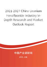 2021-2027 China Uranium Hexafluoride Industry In-Depth Research and Market Outlook Report