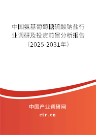 中國氨基葡萄糖硫酸鈉鹽行業(yè)調(diào)研及投資前景分析報告（2025-2031年）